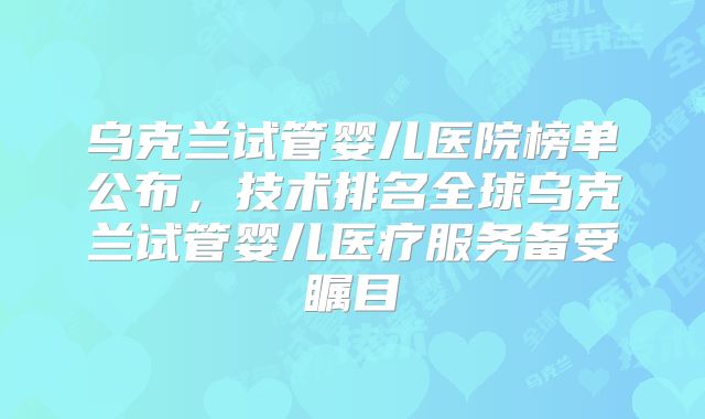 乌克兰试管婴儿医院榜单公布，技术排名全球乌克兰试管婴儿医疗服务备受瞩目