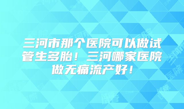 三河市那个医院可以做试管生多胎！三河哪家医院做无痛流产好！