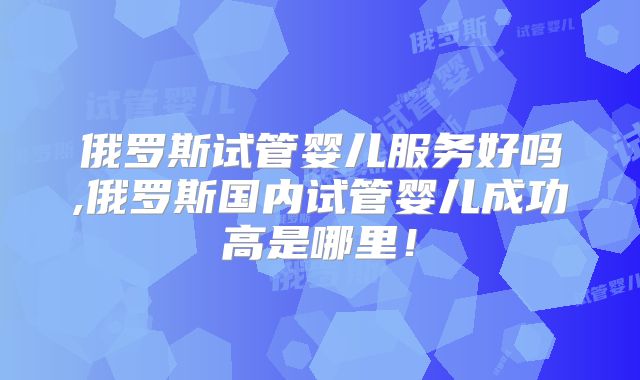 俄罗斯试管婴儿服务好吗,俄罗斯国内试管婴儿成功高是哪里!