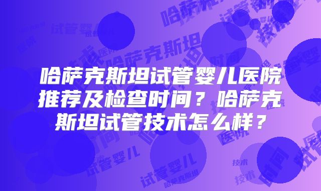 哈萨克斯坦试管婴儿医院推荐及检查时间？哈萨克斯坦试管技术怎么样？
