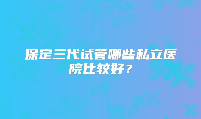 保定三代试管哪些私立医院比较好？