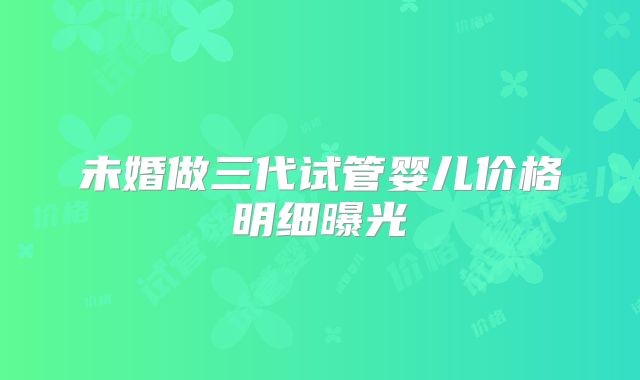 未婚做三代试管婴儿价格明细曝光