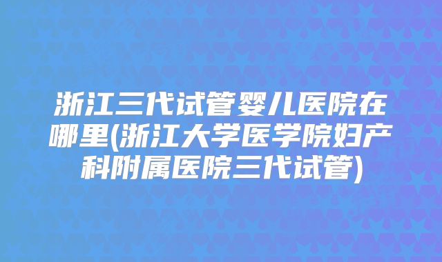 浙江三代试管婴儿医院在哪里(浙江大学医学院妇产科附属医院三代试管)