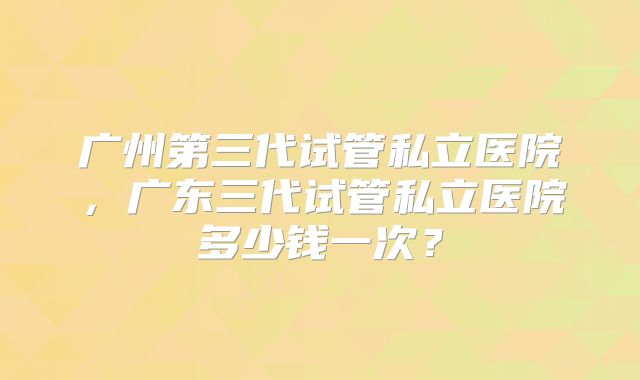 广州第三代试管私立医院,广东三代试管私立医院多少钱一次?