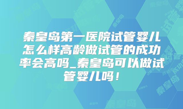 秦皇岛第一医院试管婴儿怎么样高龄做试管的成功率会高吗_秦皇岛可以做试管婴儿吗！