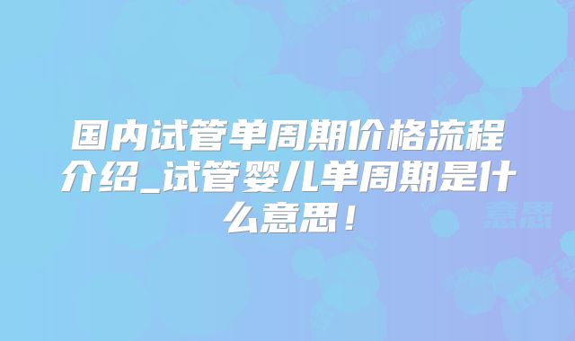 国内试管单周期价格流程介绍_试管婴儿单周期是什么意思！