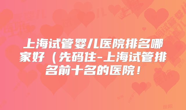 上海试管婴儿医院排名哪家好（先码住-上海试管排名前十名的医院！