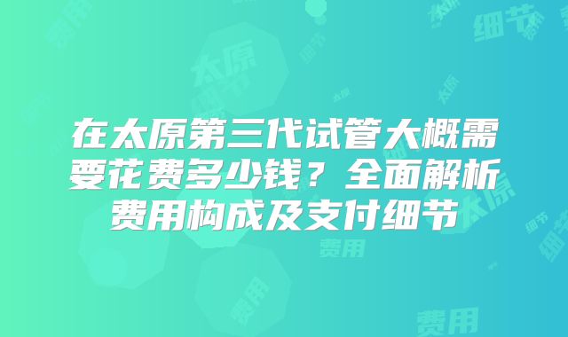 在太原第三代试管大概需要花费多少钱？全面解析费用构成及支付细节