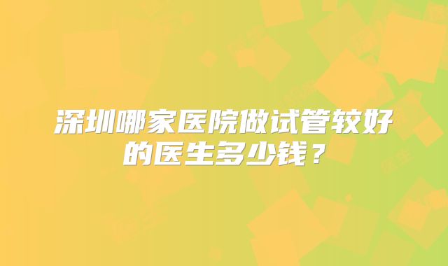 深圳哪家医院做试管较好的医生多少钱?