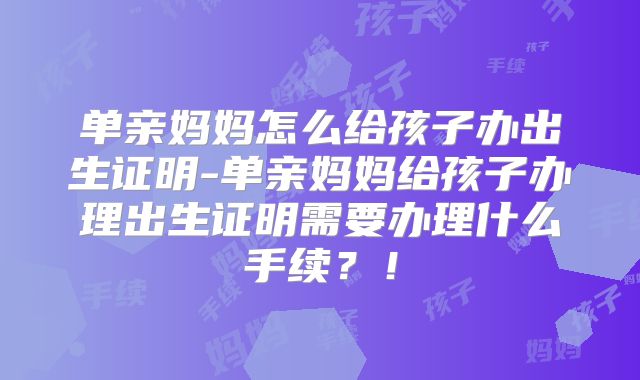 单亲妈妈怎么给孩子办出生证明-单亲妈妈给孩子办理出生证明需要办理什么手续?!
