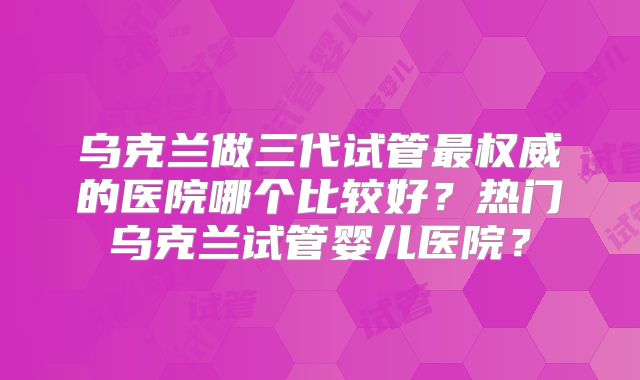 乌克兰做三代试管最权威的医院哪个比较好？热门乌克兰试管婴儿医院？