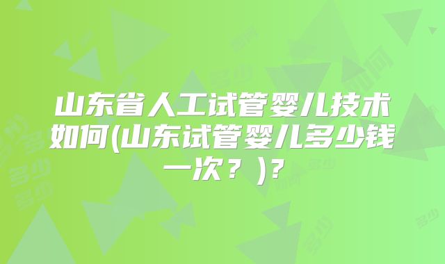 山东省人工试管婴儿技术如何(山东试管婴儿多少钱一次？)？