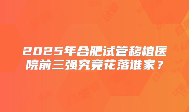 2025年合肥试管移植医院前三强究竟花落谁家?