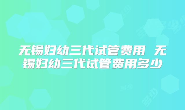 无锡妇幼三代试管费用 无锡妇幼三代试管费用多少