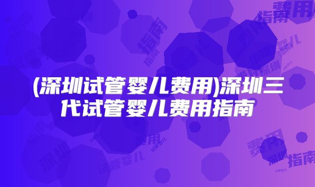 (深圳试管婴儿费用)深圳三代试管婴儿费用指南