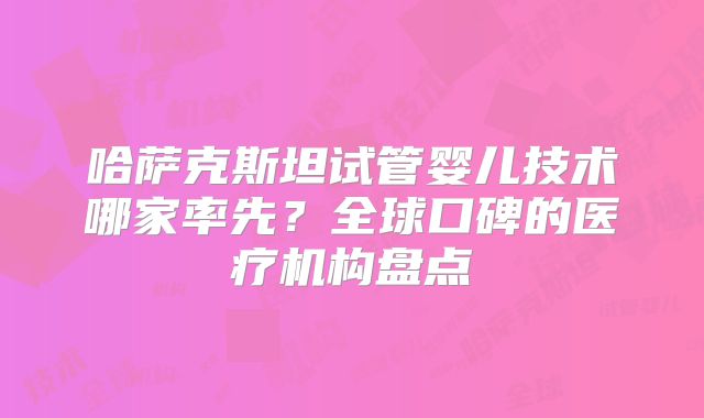哈萨克斯坦试管婴儿技术哪家率先?全球口碑的医疗机构盘点