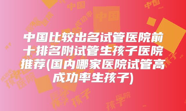 中国比较出名试管医院前十排名附试管生孩子医院推荐(国内哪家医院试管高成功率生孩子)