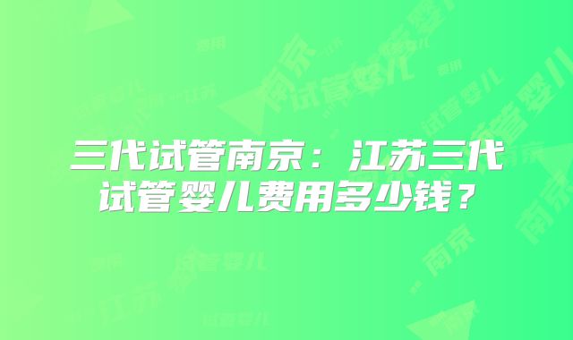 三代试管南京：江苏三代试管婴儿费用多少钱？