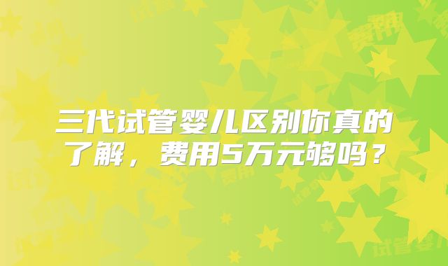 三代试管婴儿区别你真的了解,费用5万元够吗?