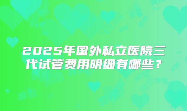 2025年国外私立医院三代试管费用明细有哪些?