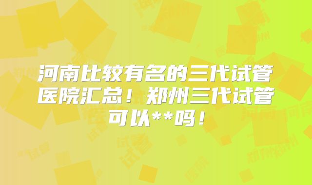 河南比较有名的三代试管医院汇总!郑州三代试管可以**吗!