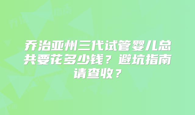 乔治亚州三代试管婴儿总共要花多少钱？避坑指南请查收？