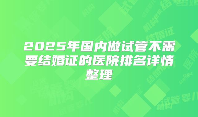 2025年国内做试管不需要结婚证的医院排名详情整理