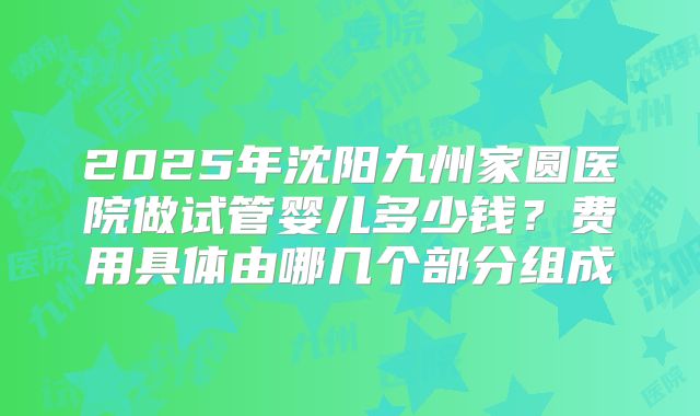 2025年沈阳九州家圆医院做试管婴儿多少钱?费用具体由哪几个部分组成