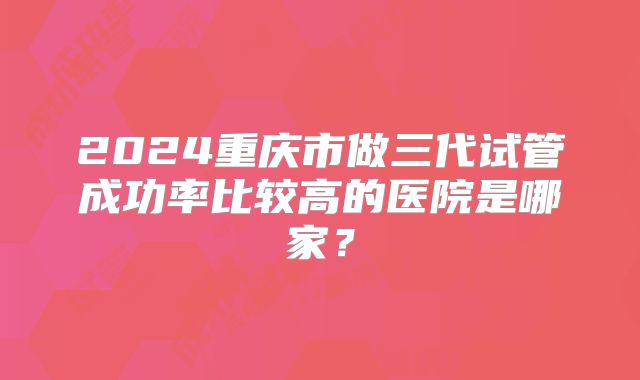 2024重庆市做三代试管成功率比较高的医院是哪家？