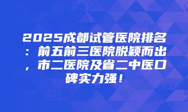 2025成都试管医院排名:前五前三医院脱颖而出,市二医院及省二中医口碑实力强!