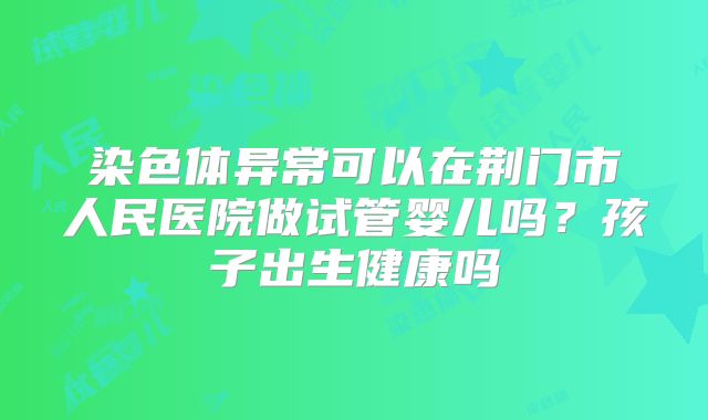染色体异常可以在荆门市人民医院做试管婴儿吗？孩子出生健康吗
