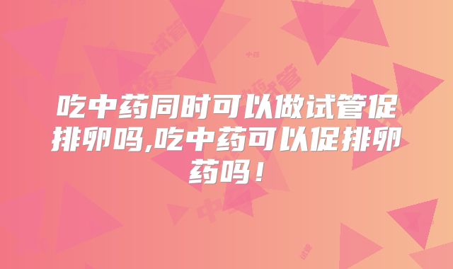 吃中药同时可以做试管促排卵吗,吃中药可以促排卵药吗!