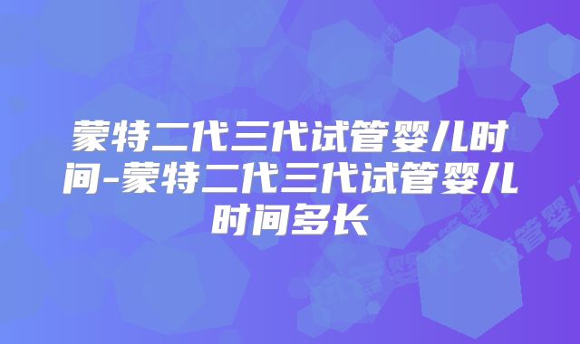 蒙特二代三代试管婴儿时间-蒙特二代三代试管婴儿时间多长