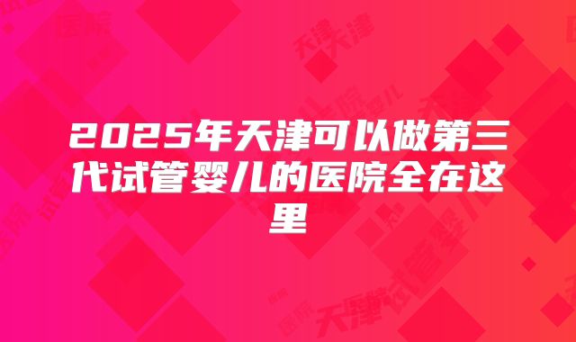 2025年天津可以做第三代试管婴儿的医院全在这里