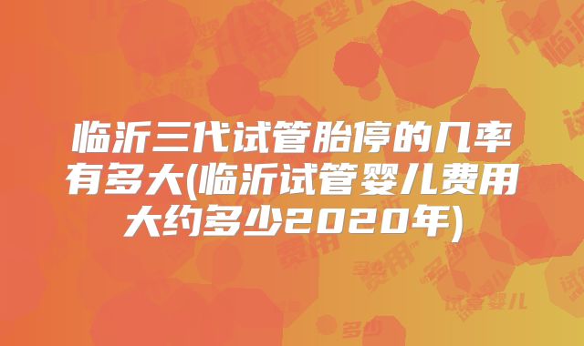 临沂三代试管胎停的几率有多大(临沂试管婴儿费用大约多少2020年)