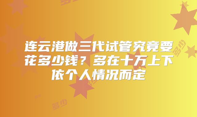 连云港做三代试管究竟要花多少钱?多在十万上下依个人情况而定