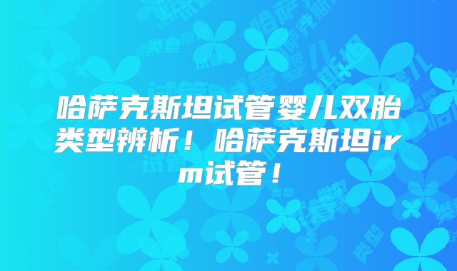哈萨克斯坦试管婴儿双胎类型辨析！哈萨克斯坦irm试管！