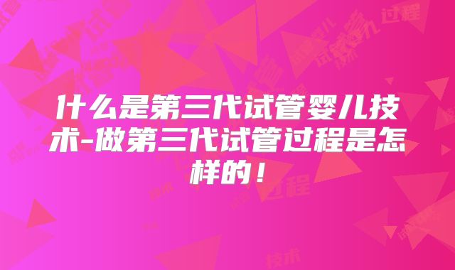 什么是第三代试管婴儿技术-做第三代试管过程是怎样的！