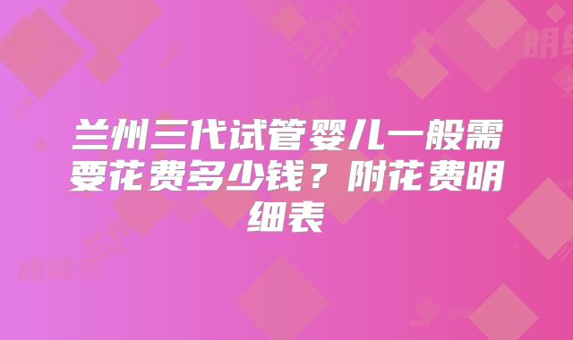 兰州三代试管婴儿一般需要花费多少钱？附花费明细表