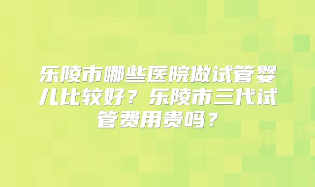 乐陵市哪些医院做试管婴儿比较好?乐陵市三代试管费用贵吗?