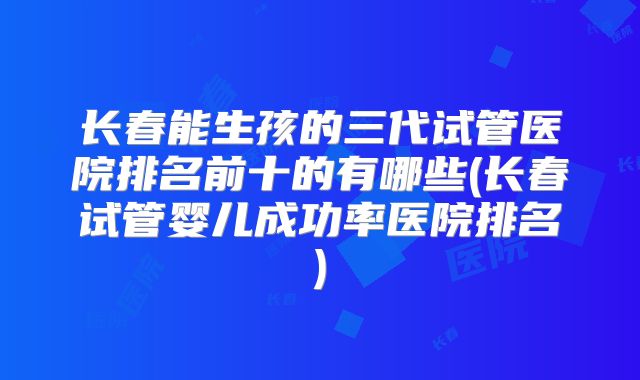 长春能生孩的三代试管医院排名前十的有哪些(长春试管婴儿成功率医院排名)