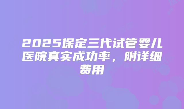 2025保定三代试管婴儿医院真实成功率，附详细费用