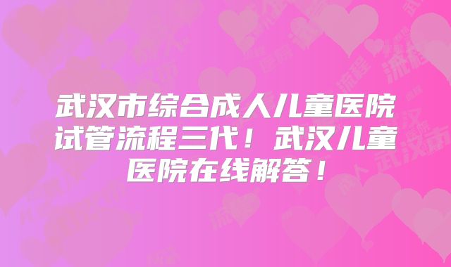 武汉市综合成人儿童医院试管流程三代！武汉儿童医院在线解答！