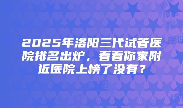 2025年洛阳三代试管医院排名出炉，看看你家附近医院上榜了没有？