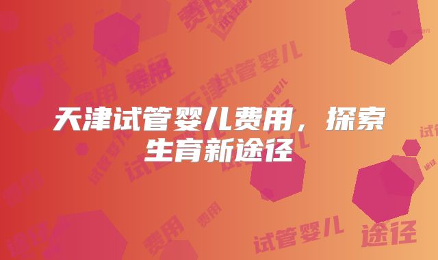天津试管婴儿费用，探索生育新途径