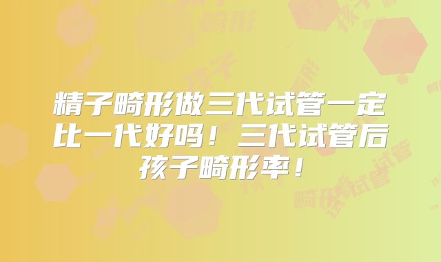 精子畸形做三代试管一定比一代好吗!三代试管后孩子畸形率!