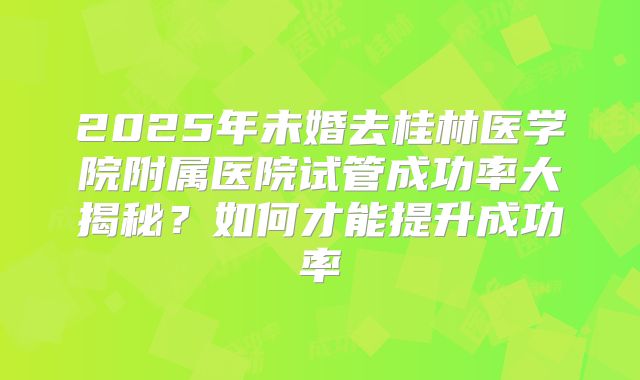2025年未婚去桂林医学院附属医院试管成功率大揭秘?如何才能提升成功率