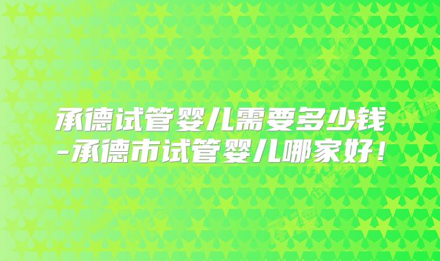 承德试管婴儿需要多少钱-承德市试管婴儿哪家好!