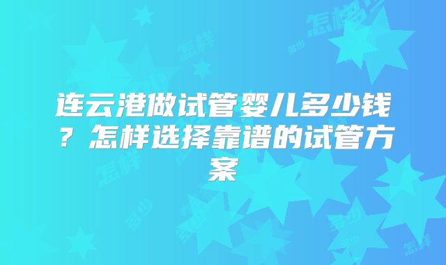 连云港做试管婴儿多少钱？怎样选择靠谱的试管方案