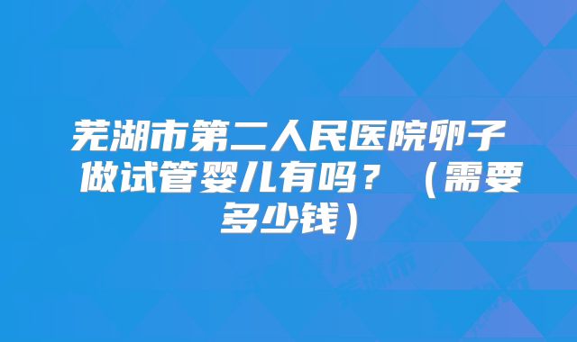芜湖市第二人民医院卵子 做试管婴儿有吗？（需要多少钱）